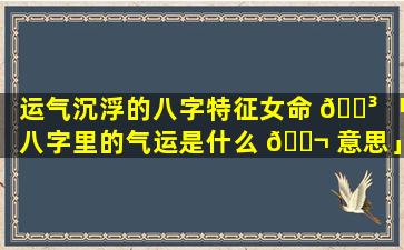 运气沉浮的八字特征女命 🌳 「八字里的气运是什么 🐬 意思」